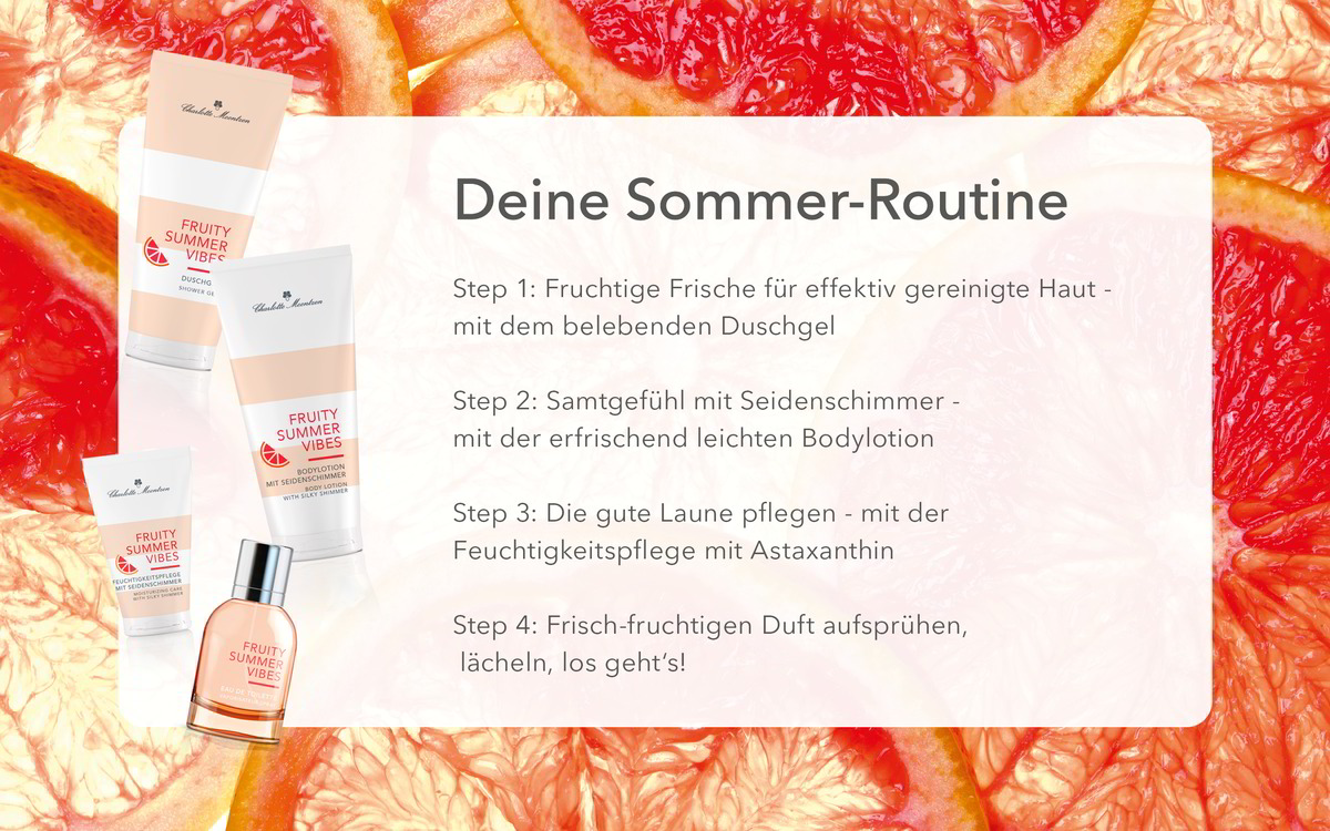 Deine Sommer-Routine
Step 1: belebendes Duschgel
Step 2: erfrischend leichte Bodylotion
Step 3: Feuchtigkeitspflege mit Astaxanthin
Step 4: Frisch-fruchtigen Duft aufsprühen, lächeln, los geht‘s!
