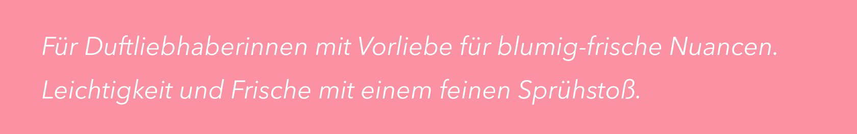 Für Duftliebhaberinnen mit Vorliebe für blumig-frische Nuancen. Leichtigkeit und Frische mit einem feinen Sprühstoß.