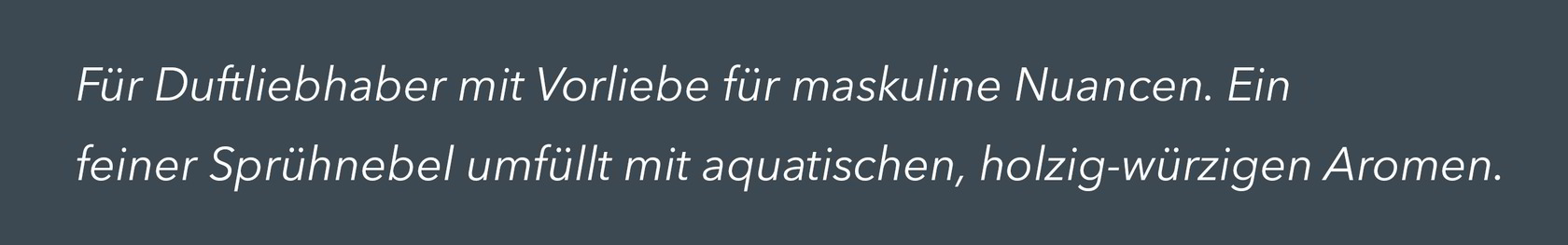 Für Duftliebhaber mit Vorliebe für maskuline Nuancen. Ein feiner Sprühnebel umfüllt mit aquatischen, holzig-würzigen Aromen.