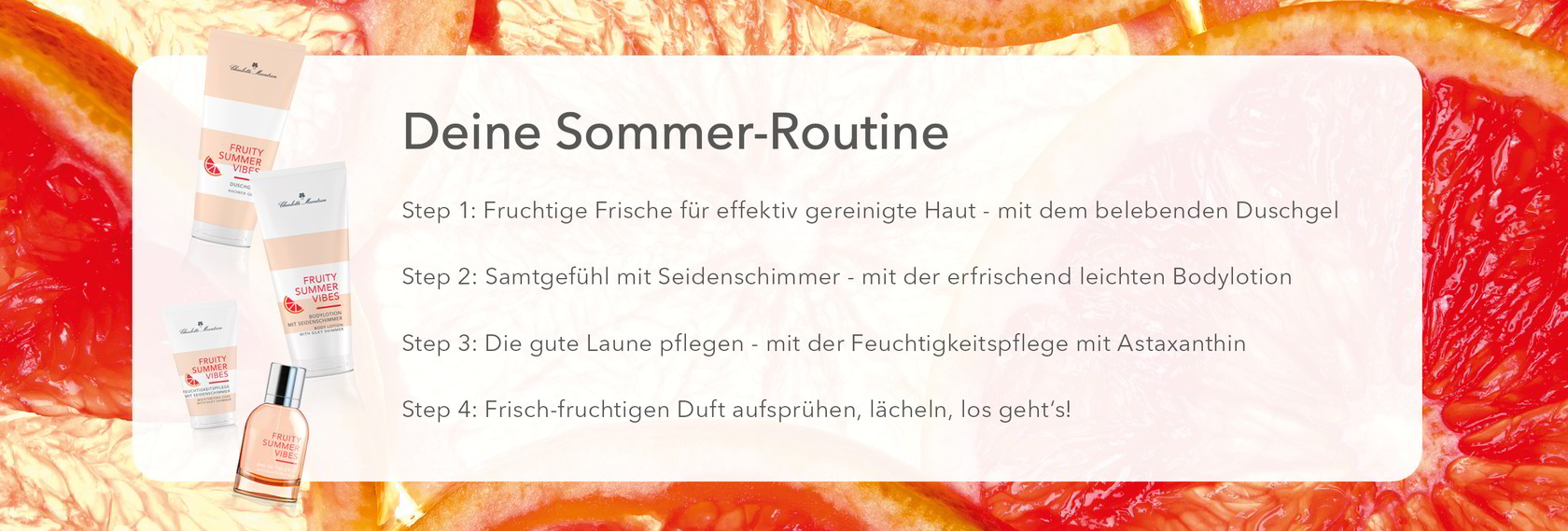 Deine Sommer-Routine
Step 1: belebendes Duschgel
Step 2: erfrischend leichte Bodylotion
Step 3: Feuchtigkeitspflege mit Astaxanthin
Step 4: Frisch-fruchtigen Duft aufsprühen, lächeln, los geht‘s!